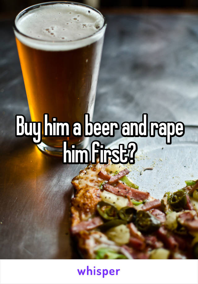 Buy him a beer and rape him first?