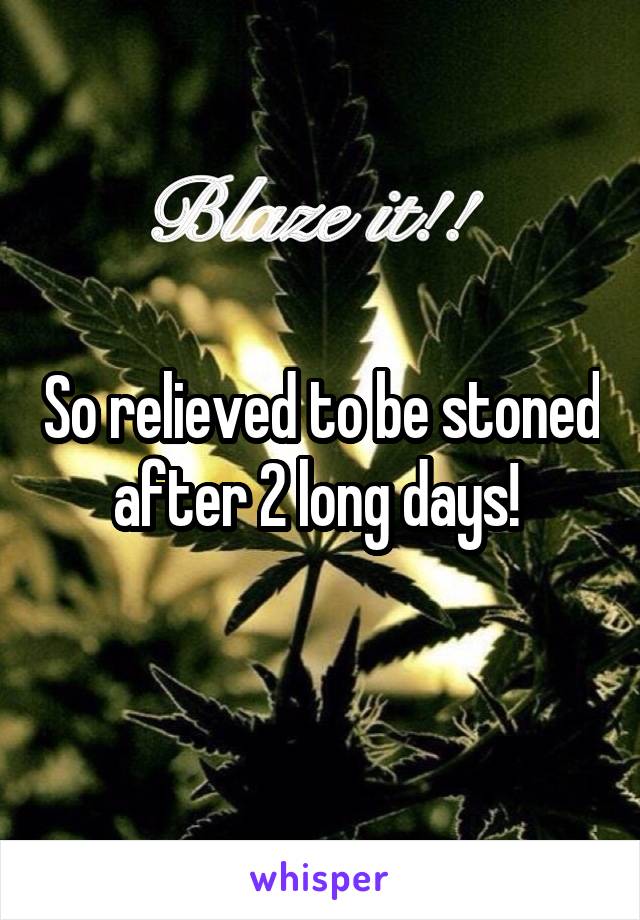 So relieved to be stoned after 2 long days! 