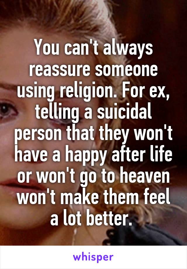 You can't always reassure someone using religion. For ex, telling a suicidal person that they won't have a happy after life or won't go to heaven won't make them feel a lot better. 