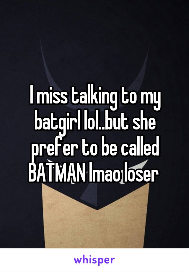 I miss talking to my batgirl lol..but she prefer to be called BATMAN lmao loser 