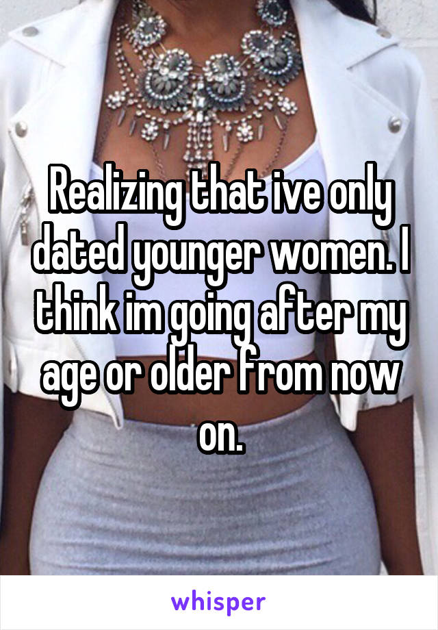 Realizing that ive only dated younger women. I think im going after my age or older from now on.