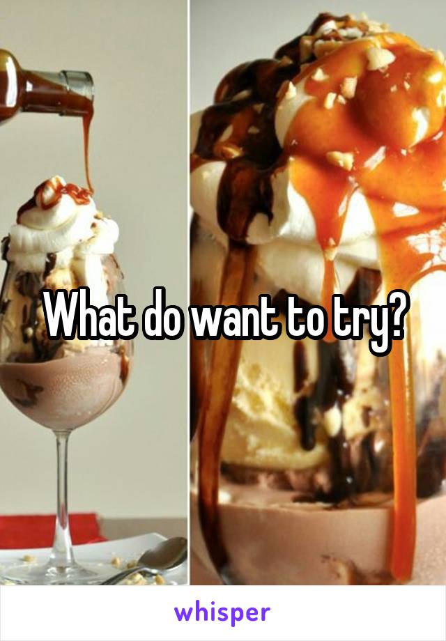 What do want to try?