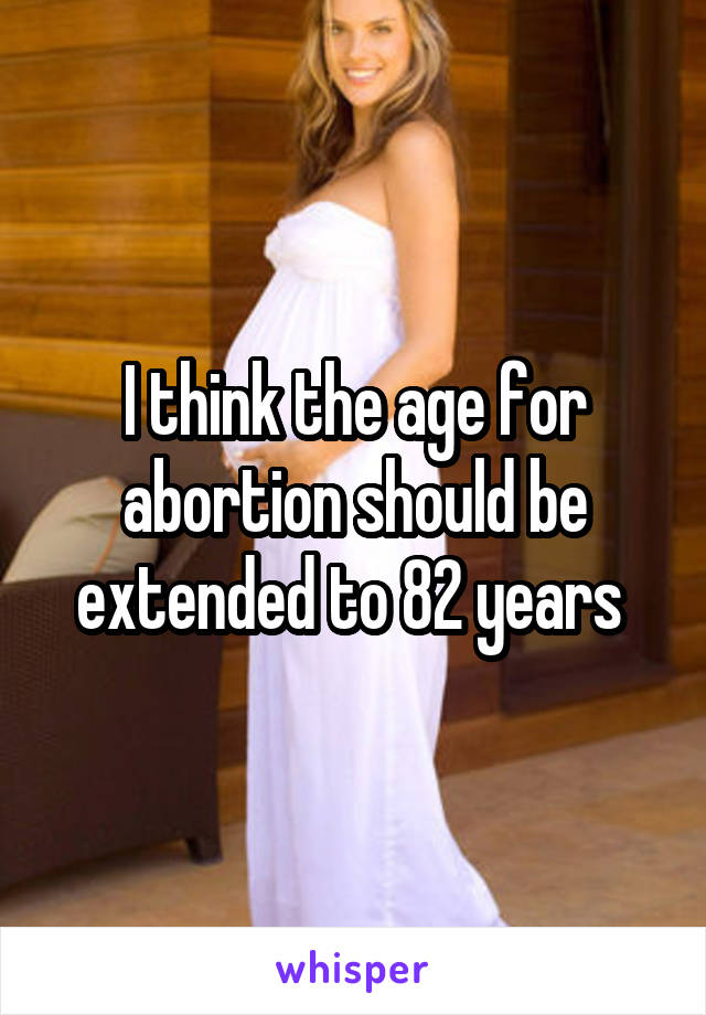 I think the age for abortion should be extended to 82 years 