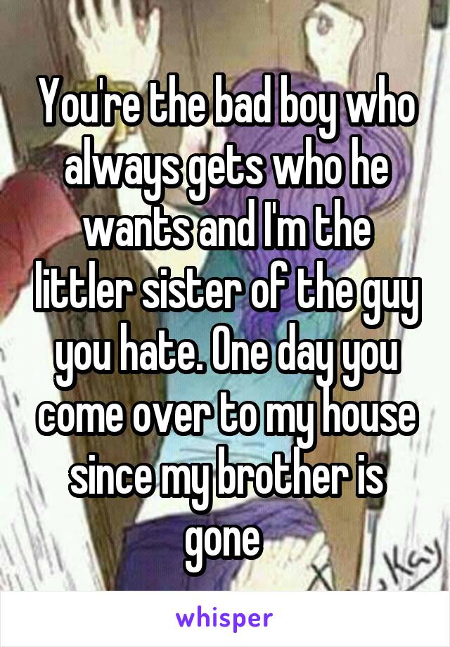 You're the bad boy who always gets who he wants and I'm the littler sister of the guy you hate. One day you come over to my house since my brother is gone 