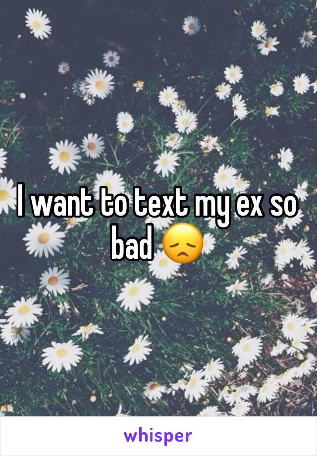 I want to text my ex so bad 😞