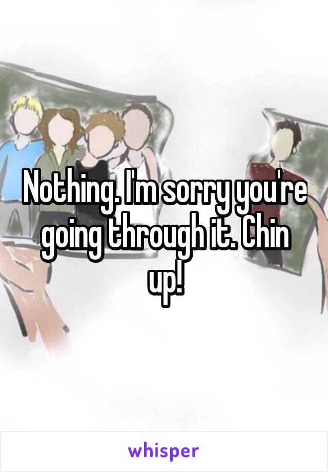 Nothing. I'm sorry you're going through it. Chin up!