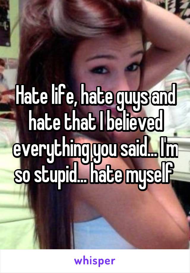 Hate life, hate guys and hate that I believed everything you said... I'm so stupid... hate myself 