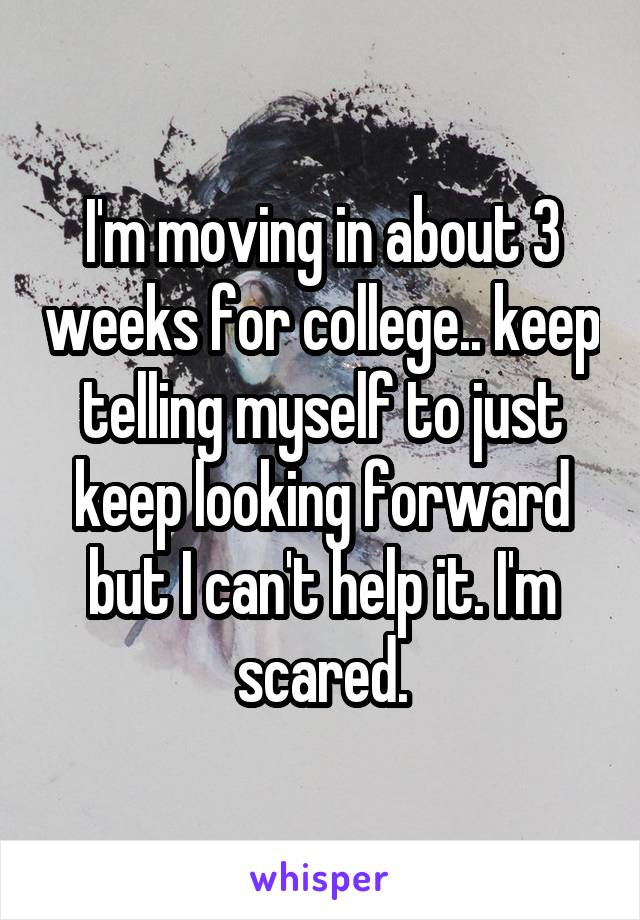 I'm moving in about 3 weeks for college.. keep telling myself to just keep looking forward but I can't help it. I'm scared.