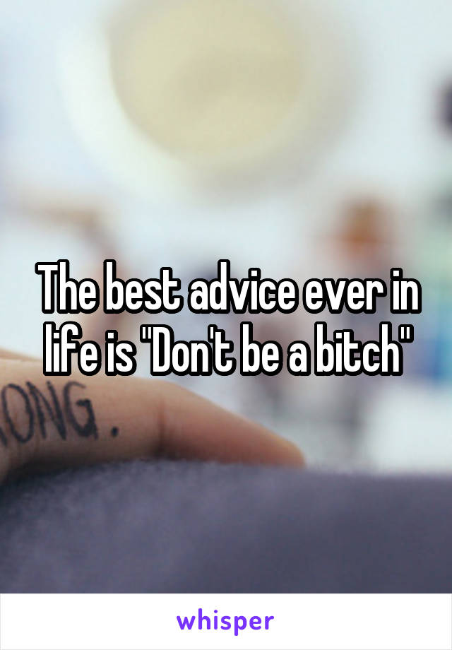 The best advice ever in life is "Don't be a bitch"