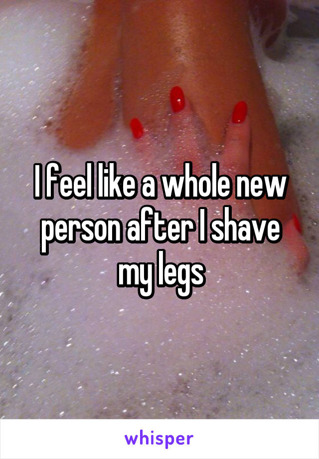 I feel like a whole new person after I shave my legs