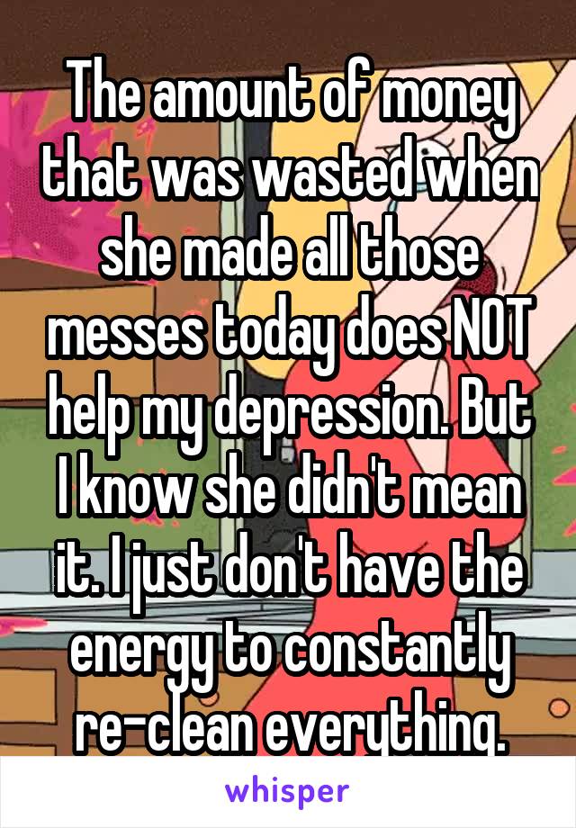 The amount of money that was wasted when she made all those messes today does NOT help my depression. But I know she didn't mean it. I just don't have the energy to constantly re-clean everything.