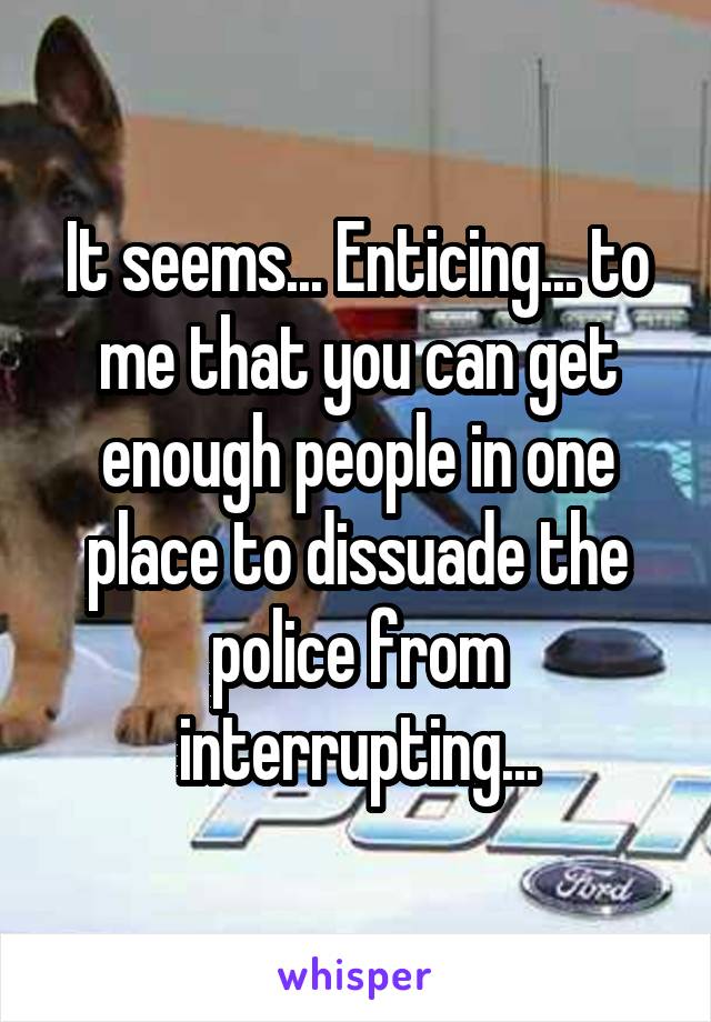 It seems... Enticing... to me that you can get enough people in one place to dissuade the police from interrupting...