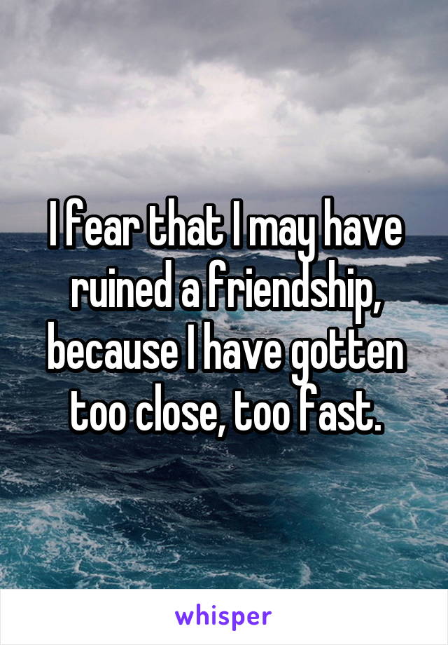 I fear that I may have ruined a friendship, because I have gotten too close, too fast.