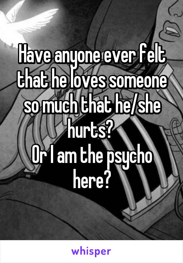 Have anyone ever felt that he loves someone so much that he/she hurts? 
Or I am the psycho here?
