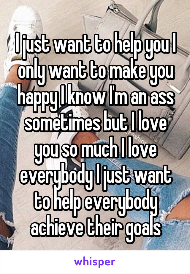 I just want to help you I only want to make you happy I know I'm an ass sometimes but I love you so much I love everybody I just want to help everybody achieve their goals