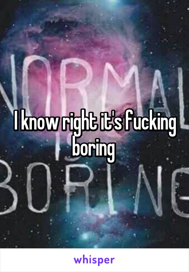 I know right it's fucking boring 