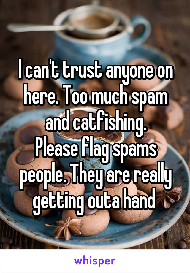 I can't trust anyone on here. Too much spam and catfishing.
Please flag spams people. They are really getting outa hand 