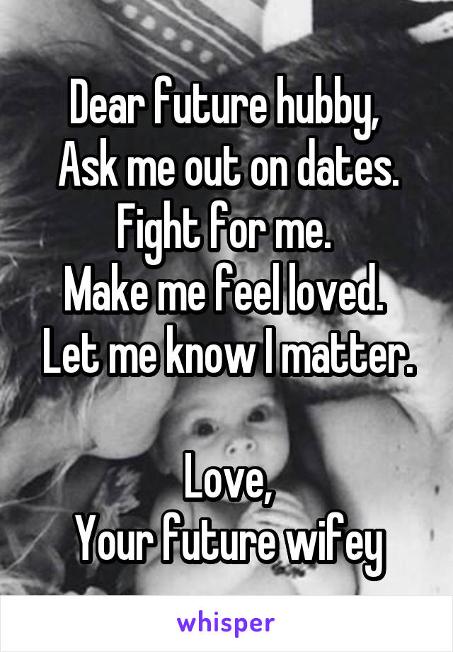 Dear future hubby, 
Ask me out on dates. Fight for me. 
Make me feel loved. 
Let me know I matter. 
Love,
Your future wifey