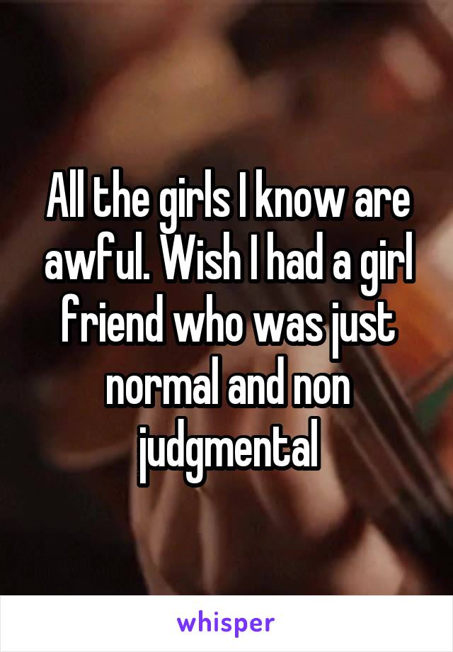 All the girls I know are awful. Wish I had a girl friend who was just normal and non judgmental