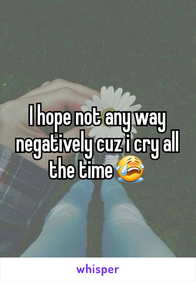 I hope not any way negatively cuz i cry all the time😭