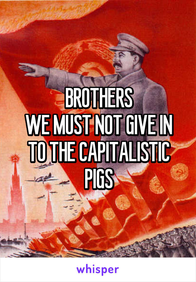 BROTHERS
WE MUST NOT GIVE IN TO THE CAPITALISTIC PIGS