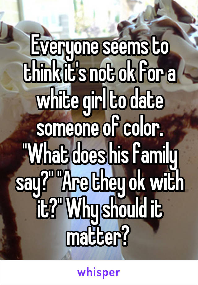 Everyone seems to think it's not ok for a white girl to date someone of color. "What does his family say?" "Are they ok with it?" Why should it matter? 