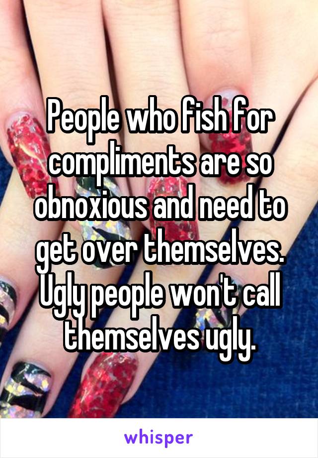 People who fish for compliments are so obnoxious and need to get over themselves. Ugly people won't call themselves ugly.