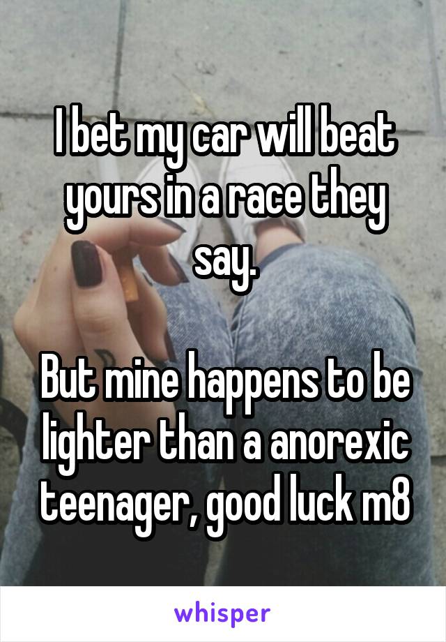 I bet my car will beat yours in a race they say.

But mine happens to be lighter than a anorexic teenager, good luck m8