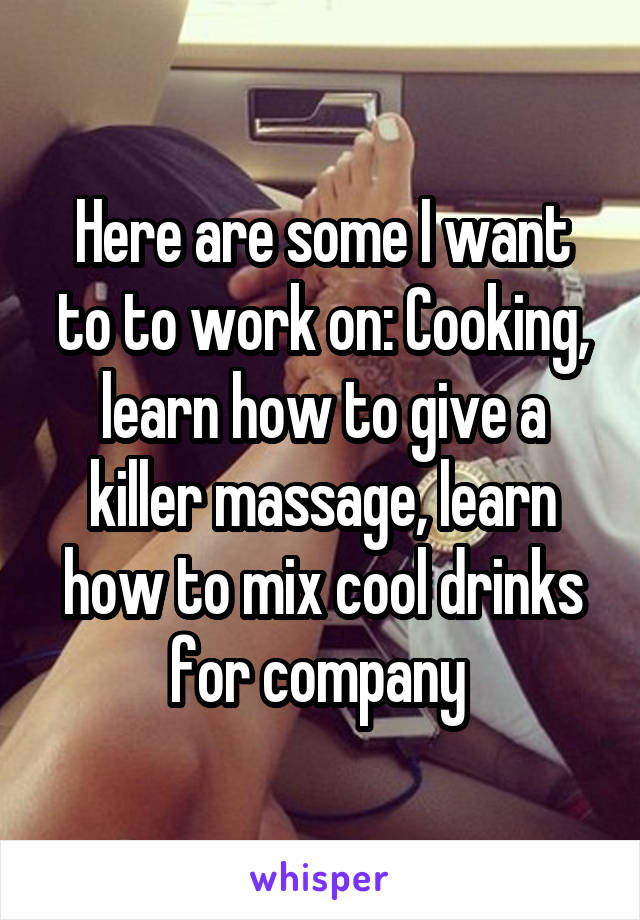Here are some I want to to work on: Cooking, learn how to give a killer massage, learn how to mix cool drinks for company 