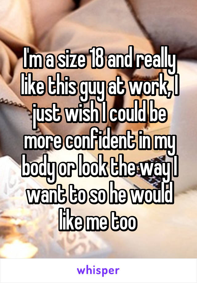 I'm a size 18 and really like this guy at work, I just wish I could be more confident in my body or look the way I want to so he would like me too 