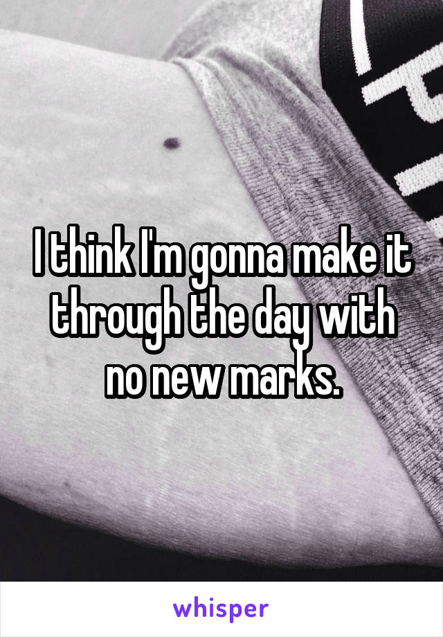 I think I'm gonna make it through the day with no new marks.