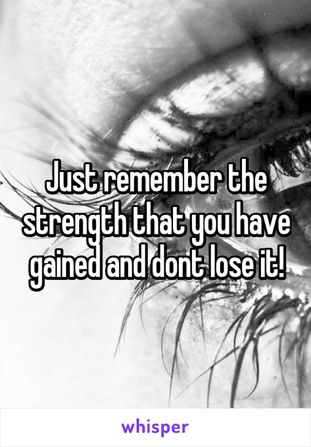 Just remember the strength that you have gained and dont lose it!