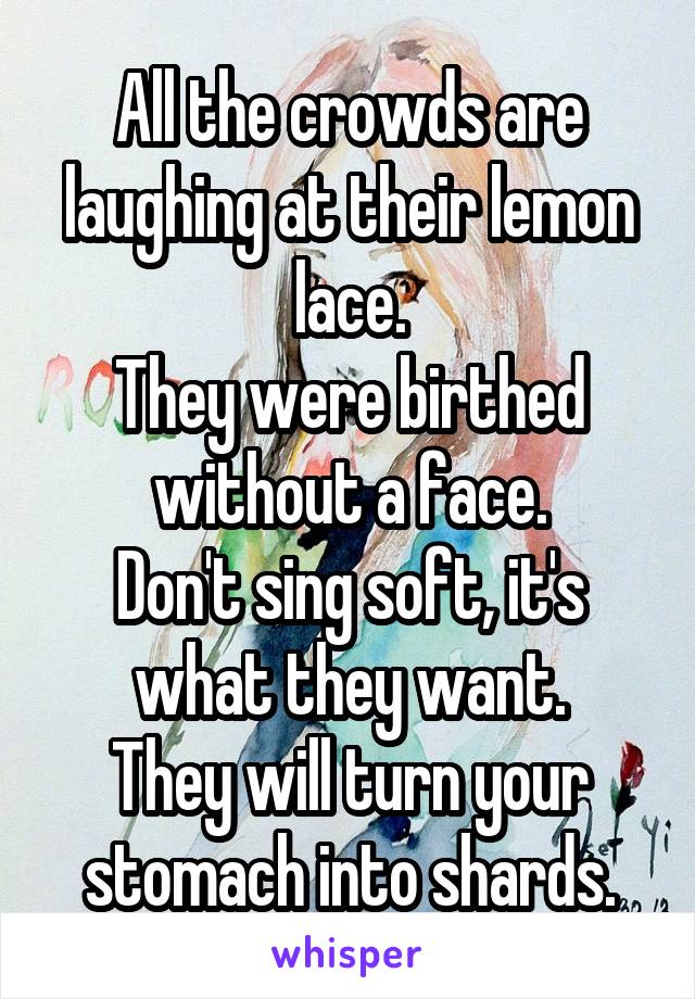 All the crowds are laughing at their lemon lace.
They were birthed without a face.
Don't sing soft, it's what they want.
They will turn your stomach into shards.