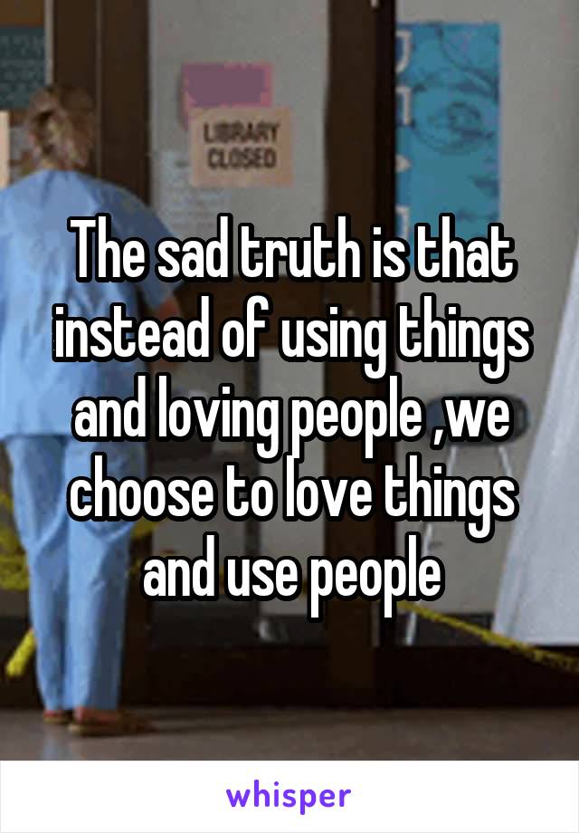 The sad truth is that instead of using things and loving people ,we choose to love things and use people