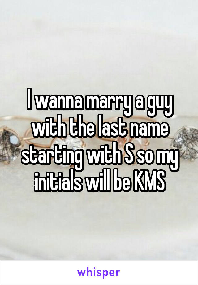 I wanna marry a guy with the last name starting with S so my initials will be KMS