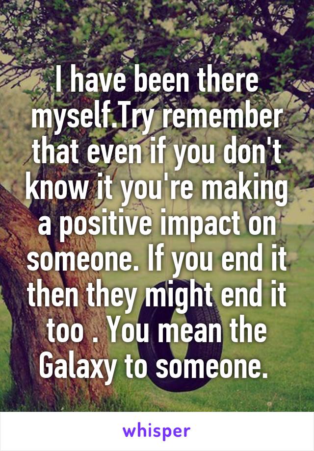 I have been there myself.Try remember that even if you don't know it you're making a positive impact on someone. If you end it then they might end it too . You mean the Galaxy to someone. 