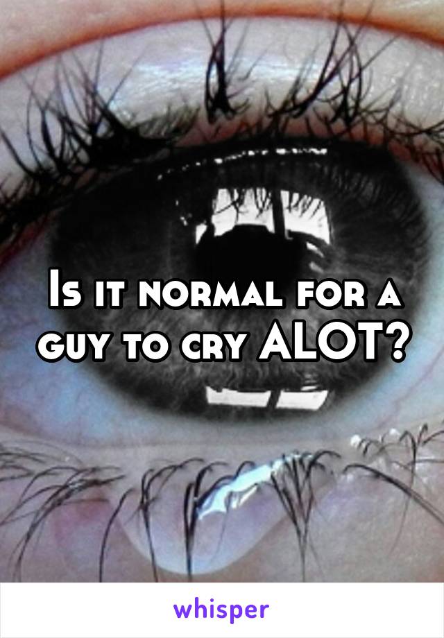 Is it normal for a guy to cry ALOT?