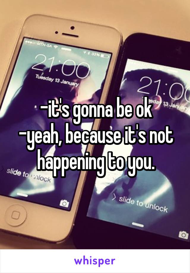 -it's gonna be ok
-yeah, because it's not happening to you.