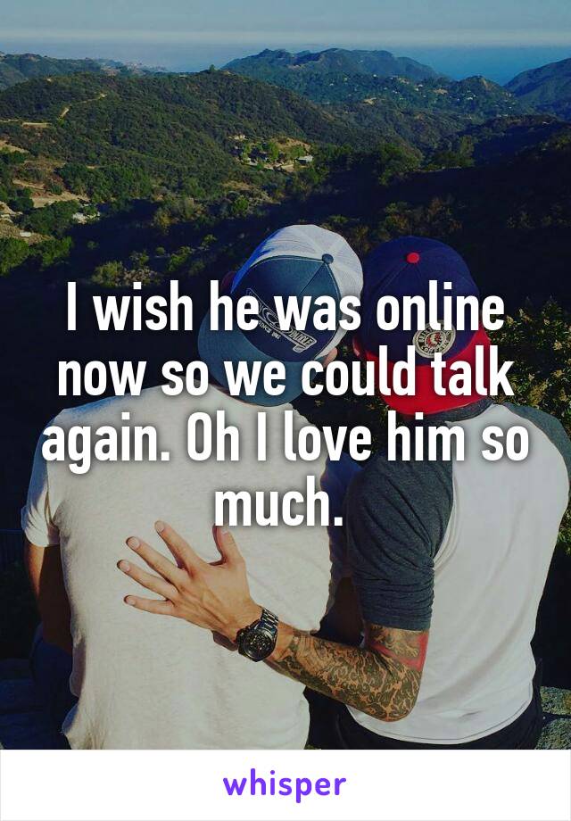 I wish he was online now so we could talk again. Oh I love him so much. 