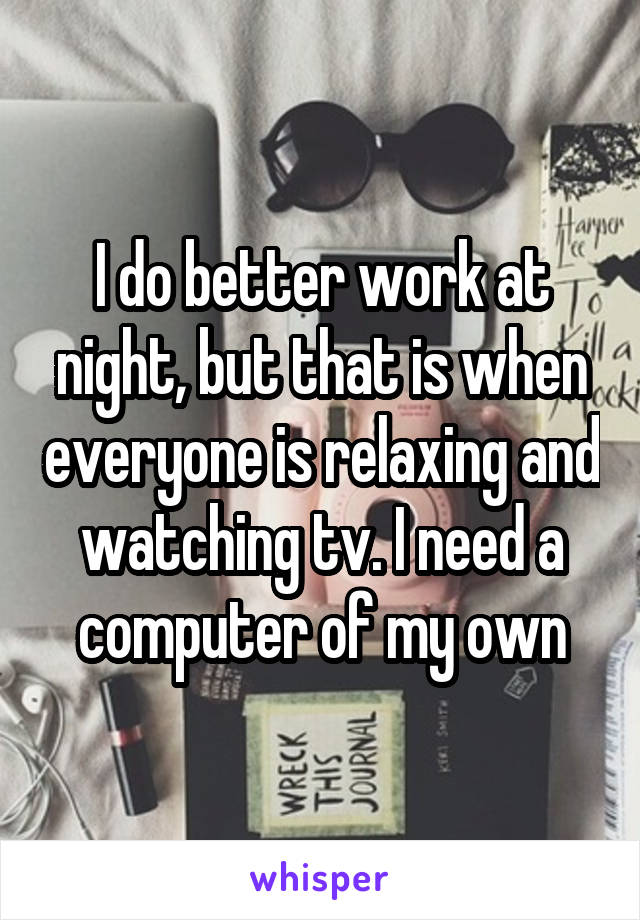 I do better work at night, but that is when everyone is relaxing and watching tv. I need a computer of my own