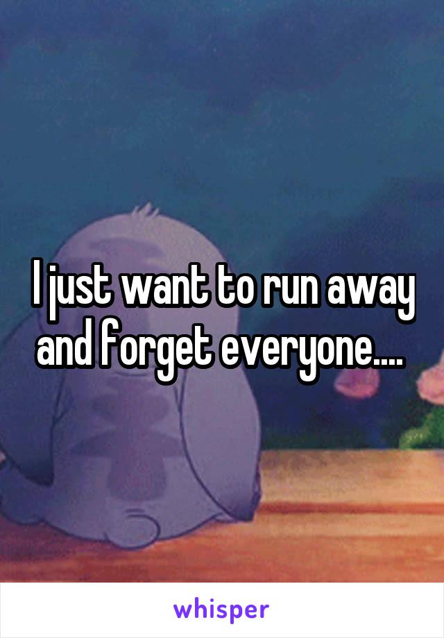 I just want to run away and forget everyone.... 