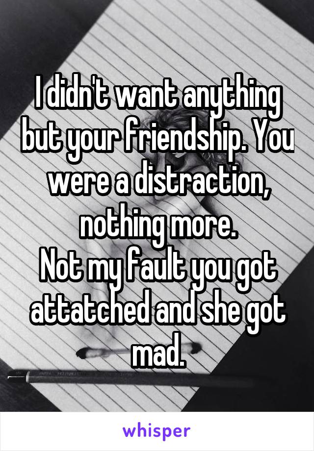 I didn't want anything but your friendship. You were a distraction, nothing more.
Not my fault you got attatched and she got mad.