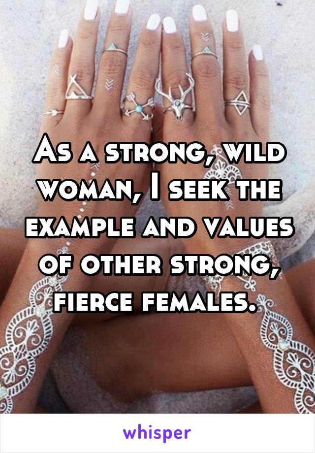 As a strong, wild woman, I seek the example and values of other strong, fierce females. 