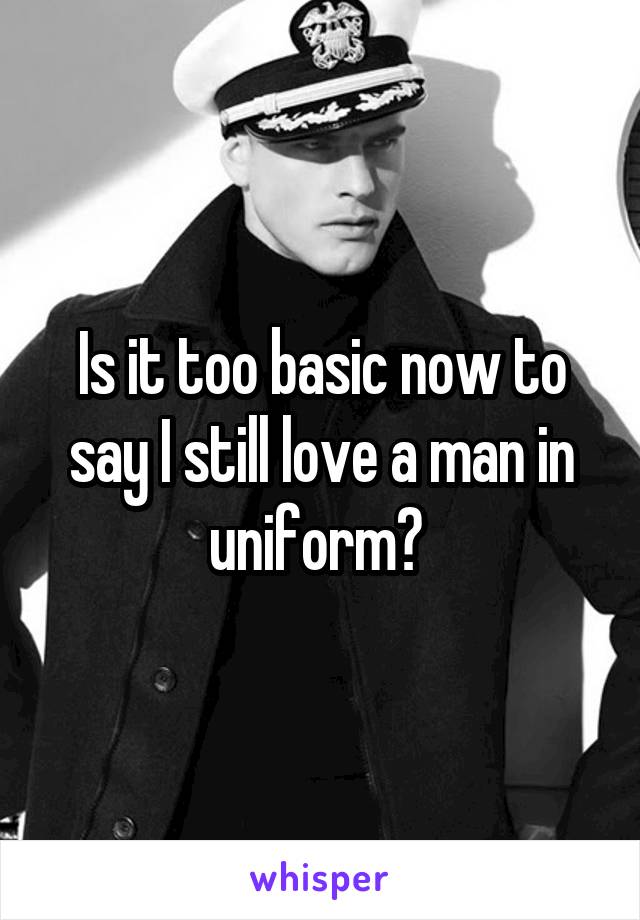 Is it too basic now to say I still love a man in uniform? 