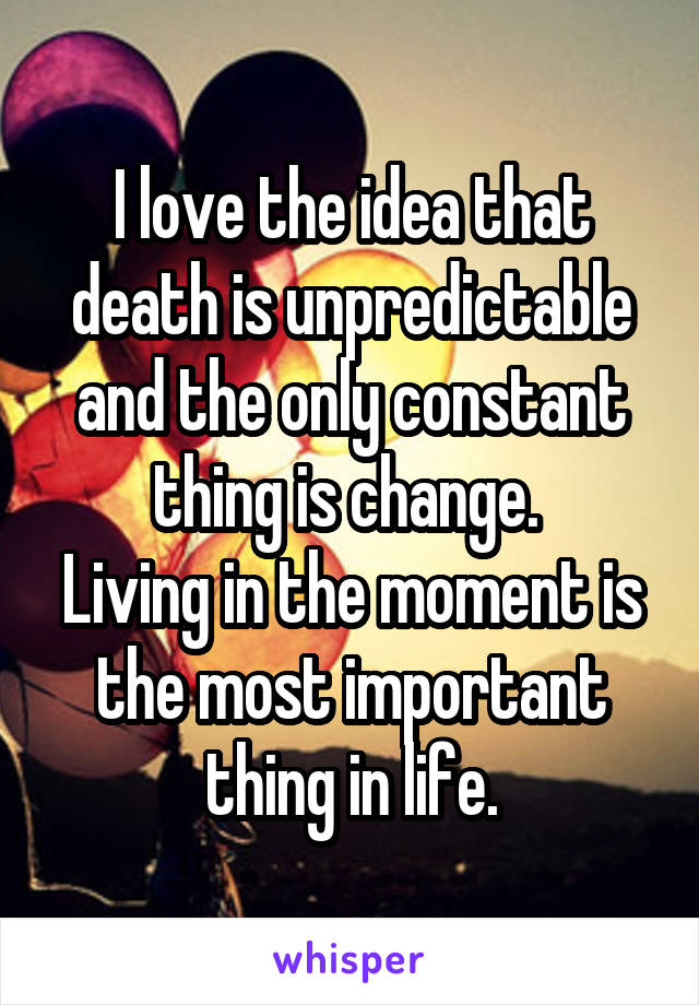 I love the idea that death is unpredictable and the only constant thing is change. 
Living in the moment is the most important thing in life.