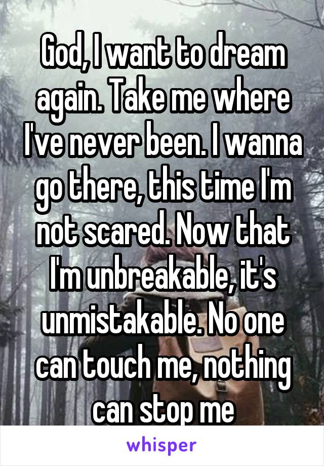 God, I want to dream again. Take me where I've never been. I wanna go there, this time I'm not scared. Now that I'm unbreakable, it's unmistakable. No one can touch me, nothing can stop me