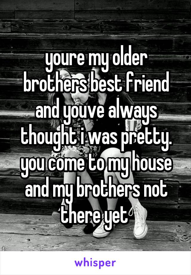 youre my older brothers best friend and youve always thought i was pretty. you come to my house and my brothers not there yet 