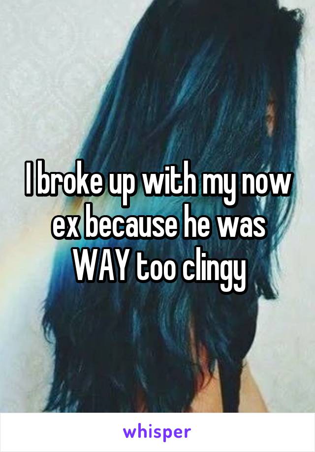 I broke up with my now ex because he was WAY too clingy