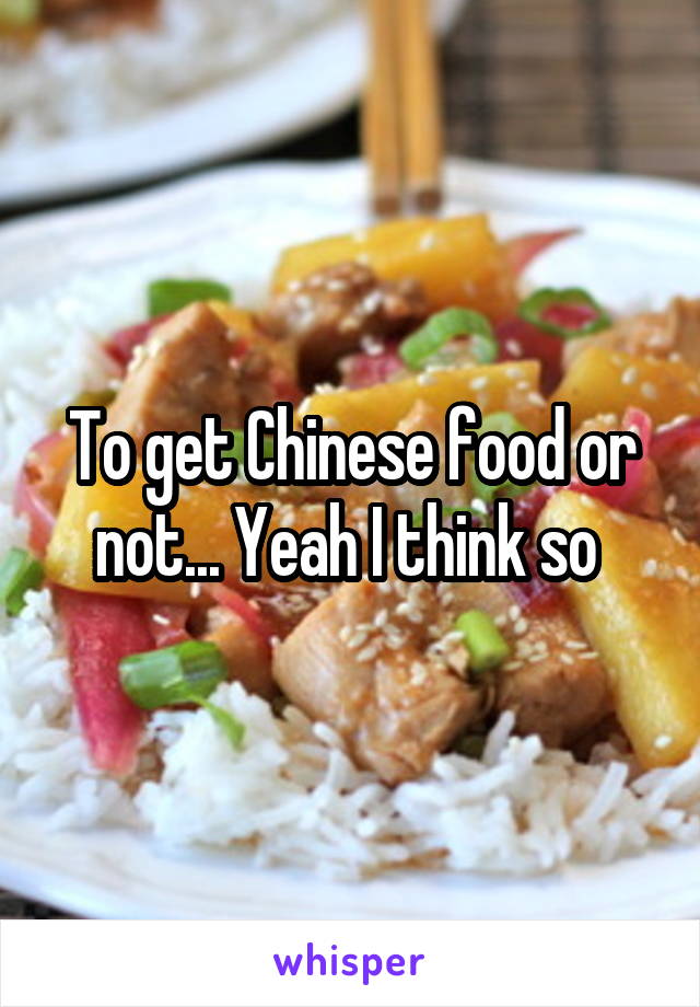 To get Chinese food or not... Yeah I think so 