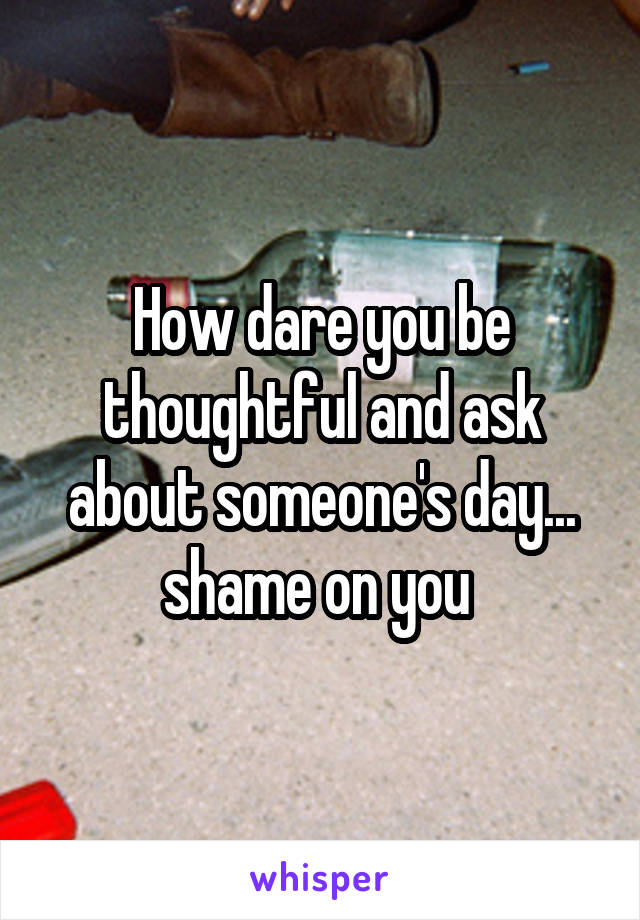 How dare you be thoughtful and ask about someone's day... shame on you 